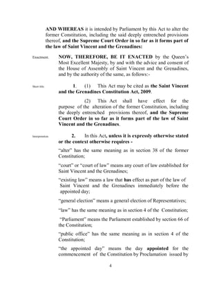 AND WHEREAS it is intended by Parliament by this Act to alter the
               former Constitution, including the said deeply entrenched provisions
               thereof, and the Supreme Court Order in so far as it forms part of
               the law of Saint Vincent and the Grenadines:

Enactment.           NOW, THEREFORE, BE IT ENACTED by the Queen’s
                     Most Excellent Majesty, by and with the advice and consent of
                     the House of Assembly of Saint Vincent and the Grenadines,
                     and by the authority of the same, as follows:-

Short title.               1.   (1) This Act may be cited as the Saint Vincent
                     and the Grenadines Constitution Act, 2009.
                                 (2) This Act shall have effect for the
                     purpose of the alteration of the former Constitution, including
                     the deeply entrenched provisions thereof, and the Supreme
                     Court Order in so far as it forms part of the law of Saint
                     Vincent and the Grenadines.

Interpretation.            2.    In this Act, unless it is expressly otherwise stated
                     or the context otherwise requires -
                     “alter” has the same meaning as in section 38 of the former
                     Constitution;
                     “court” or “court of law” means any court of law established for
                     Saint Vincent and the Grenadines;
                     “existing law” means a law that has effect as part of the law of
                      Saint Vincent and the Grenadines immediately before the
                      appointed day;
                     “general election” means a general election of Representatives;
                     “law” has the same meaning as in section 4 of the Constitution;
                      “Parliament” means the Parliament established by section 66 of
                     the Constitution;
                     “public office” has the same meaning as in section 4 of the
                     Constitution;
                     “the appointed day” means the day appointed for the
                     commencement of the Constitution by Proclamation issued by

                                              4
 