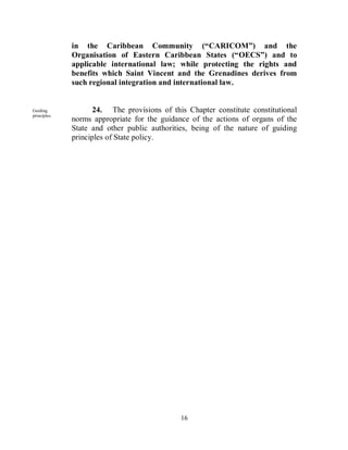 in the Caribbean Community (“CARICOM”) and the
              Organisation of Eastern Caribbean States (“OECS”) and to
              applicable international law; while protecting the rights and
              benefits which Saint Vincent and the Grenadines derives from
              such regional integration and international law.


Guiding              24. The provisions of this Chapter constitute constitutional
principles.
              norms appropriate for the guidance of the actions of organs of the
              State and other public authorities, being of the nature of guiding
              principles of State policy.




                                              16
 