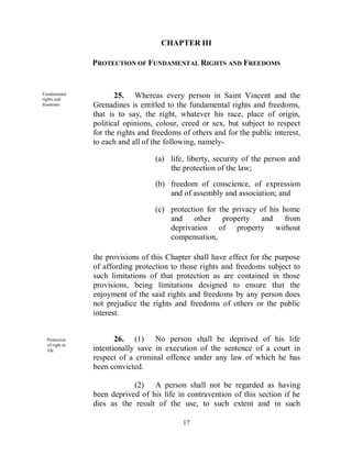 CHAPTER III

                         PROTECTION OF FUNDAMENTAL RIGHTS AND FREEDOMS


Fundam   Fundamental
         rights and
                                25. Whereas every person in Saint Vincent and the
         freedoms.       Grenadines is entitled to the fundamental rights and freedoms,
                         that is to say, the right, whatever his race, place of origin,
                         political opinions, colour, creed or sex, but subject to respect
                         for the rights and freedoms of others and for the public interest,
                         to each and all of the following, namely-

                                            (a) life, liberty, security of the person and
                                                the protection of the law;
                                            (b) freedom of conscience, of expression
                                                and of assembly and association; and

                                            (c) protection for the privacy of his home
                                                and other property and from
                                                deprivation of property without
                                                compensation,

                         the provisions of this Chapter shall have effect for the purpose
                         of affording protection to those rights and freedoms subject to
                         such limitations of that protection as are contained in those
                         provisions, being limitations designed to ensure that the
                         enjoyment of the said rights and freedoms by any person does
                         not prejudice the rights and freedoms of others or the public
                         interest.


Fundam     Protection           26. (1) No person shall be deprived of his life
           of right to
           life.         intentionally save in execution of the sentence of a court in
                         respect of a criminal offence under any law of which he has
                         been convicted.

                                     (2) A person shall not be regarded as having
                         been deprived of his life in contravention of this section if he
                         dies as the result of the use, to such extent and in such

                                                     17
 
