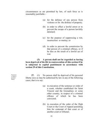 circumstances as are permitted by law, of such force as is
              reasonably justifiable -

                                 (a) for the defence of any person from
                                     violence or for the defence of property;
                                 (b) in order to effect a lawful arrest or to
                                     prevent the escape of a person lawfully
                                     detained;

                                 (c) for the purpose of suppressing a riot,
                                     insurrection or mutiny; or

                                 (d) in order to prevent the commission by
                                     that person of a criminal offence, or if
                                     he dies as the result of a lawful act of
                                     war.

                           (3) A person shall not be regarded as having
              been deprived of his life in contravention of this section if he
              is subjected to capital punishment in accordance with
              section 29 of this Constitution.


Protection
of right to
                     27. (1) No person shall be deprived of his personal
personal      liberty save as may be authorised by law in any of the following
liberty.
              cases, that is to say:

                                 (a) in execution of the sentence or order of
                                     a court, whether established for Saint
                                     Vincent and the Grenadines or some
                                     other country, in respect of a criminal
                                     offence of which he has been
                                     convicted;

                                 (b) in execution of the order of the High
                                     Court or the Court of Appeal punishing
                                     him for contempt of that court or of
                                     another court or tribunal;
                                         18
 