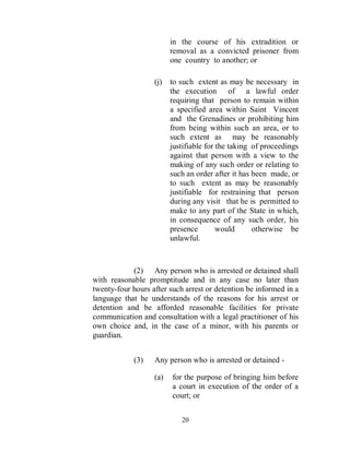 in the course of his extradition or
                         removal as a convicted prisoner from
                         one country to another; or

                   (j)   to such extent as may be necessary in
                         the execution of a lawful order
                         requiring that person to remain within
                         a specified area within Saint Vincent
                         and the Grenadines or prohibiting him
                         from being within such an area, or to
                         such extent as may be reasonably
                         justifiable for the taking of proceedings
                         against that person with a view to the
                         making of any such order or relating to
                         such an order after it has been made, or
                         to such extent as may be reasonably
                         justifiable for restraining that person
                         during any visit that he is permitted to
                         make to any part of the State in which,
                         in consequence of any such order, his
                         presence        would      otherwise be
                         unlawful.



            (2) Any person who is arrested or detained shall
with reasonable promptitude and in any case no later than
twenty-four hours after such arrest or detention be informed in a
language that he understands of the reasons for his arrest or
detention and be afforded reasonable facilities for private
communication and consultation with a legal practitioner of his
own choice and, in the case of a minor, with his parents or
guardian.


             (3)   Any person who is arrested or detained -

                   (a)   for the purpose of bringing him before
                         a court in execution of the order of a
                         court; or


                            20
 