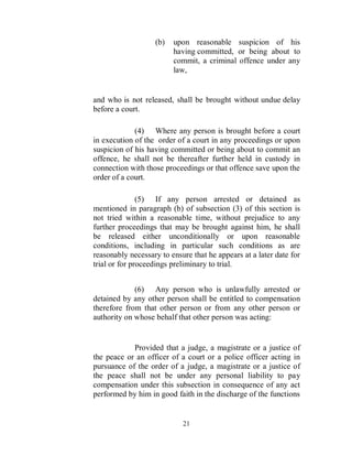 (b)   upon reasonable suspicion of his
                         having committed, or being about to
                         commit, a criminal offence under any
                         law,


and who is not released, shall be brought without undue delay
before a court.

             (4) Where any person is brought before a court
in execution of the order of a court in any proceedings or upon
suspicion of his having committed or being about to commit an
offence, he shall not be thereafter further held in custody in
connection with those proceedings or that offence save upon the
order of a court.

               (5) If any person arrested or detained as
mentioned in paragraph (b) of subsection (3) of this section is
not tried within a reasonable time, without prejudice to any
further proceedings that may be brought against him, he shall
be released either unconditionally or upon reasonable
conditions, including in particular such conditions as are
reasonably necessary to ensure that he appears at a later date for
trial or for proceedings preliminary to trial.


             (6) Any person who is unlawfully arrested or
detained by any other person shall be entitled to compensation
therefore from that other person or from any other person or
authority on whose behalf that other person was acting:


            Provided that a judge, a magistrate or a justice of
the peace or an officer of a court or a police officer acting in
pursuance of the order of a judge, a magistrate or a justice of
the peace shall not be under any personal liability to pay
compensation under this subsection in consequence of any act
performed by him in good faith in the discharge of the functions


                            21
 