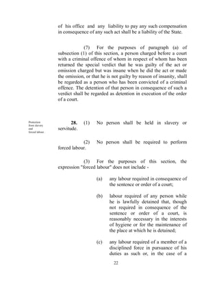 of his office and any liability to pay any such compensation
                  in consequence of any such act shall be a liability of the State.


                                (7) For the purposes of paragraph (a) of
                  subsection (1) of this section, a person charged before a court
                  with a criminal offence of whom in respect of whom has been
                  returned the special verdict that he was guilty of the act or
                  omission charged but was insane when he did the act or made
                  the omission, or that he is not guilty by reason of insanity, shall
                  be regarded as a person who has been convicted of a criminal
                  offence. The detention of that person in consequence of such a
                  verdict shall be regarded as detention in execution of the order
                  of a court.



Protection
from slavery
                         28.   (1)    No person shall be held in slavery or
and               servitude.
forced labour .


                              (2)     No person shall be required to perform
                  forced labour.

                               (3) For the purposes of this section, the
                  expression "forced labour" does not include -

                                      (a)   any labour required in consequence of
                                            the sentence or order of a court;

                                      (b)   labour required of any person while
                                            he is lawfully detained that, though
                                            not required in consequence of the
                                            sentence or order of a court, is
                                            reasonably necessary in the interests
                                            of hygiene or for the maintenance of
                                            the place at which he is detained;

                                      (c)   any labour required of a member of a
                                            disciplined force in pursuance of his
                                            duties as such or, in the case of a
                                               22
 