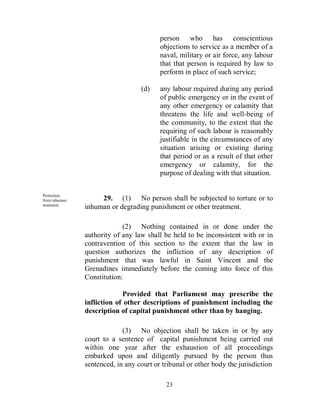 person who has conscientious
                                         objections to service as a member of a
                                         naval, military or air force, any labour
                                         that that person is required by law to
                                         perform in place of such service;

                                  (d)    any labour required during any period
                                         of public emergency or in the event of
                                         any other emergency or calamity that
                                         threatens the life and well-being of
                                         the community, to the extent that the
                                         requiring of such labour is reasonably
                                         justifiable in the circumstances of any
                                         situation arising or existing during
                                         that period or as a result of that other
                                         emergency or calamity, for the
                                         purpose of dealing with that situation.

Protection
from inhuman        29. (1) No person shall be subjected to torture or to
treatment.
               inhuman or degrading punishment or other treatment.

                            (2) Nothing contained in or done under the
               authority of any law shall be held to be inconsistent with or in
               contravention of this section to the extent that the law in
               question authorizes the infliction of any description of
               punishment that was lawful in Saint Vincent and the
               Grenadines immediately before the coming into force of this
               Constitution:

                            Provided that Parliament may prescribe the
               infliction of other descriptions of punishment including the
               description of capital punishment other than by hanging.

                            (3) No objection shall be taken in or by any
               court to a sentence of capital punishment being carried out
               within one year after the exhaustion of all proceedings
               embarked upon and diligently pursued by the person thus
               sentenced, in any court or tribunal or other body the jurisdiction

                                           23
 