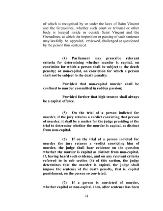 of which is recognised by or under the laws of Saint Vincent
and the Grenadines, whether such court or tribunal or other
body is located inside or outside Saint Vincent and the
Grenadines, at which the imposition or passing of such sentence
may lawfully be appealed, reviewed, challenged or questioned
by the person thus sentenced.


             (4) Parliament may prescribe relevant
criteria for determining whether murder is capital, on
conviction for which a person shall be subject to the death
penalty; or non-capital, on conviction for which a person
shall not be subject to the death penalty:

            Provided that non-capital murder shall be
confined to murder committed in sudden passion;

             Provided further that high treason shall always
be a capital offence.


             (5) On the trial of a person indicted for
murder, if the jury returns a verdict convicting that person
of murder, it shall be a matter for the judge presiding at the
trial to determine whether the murder is capital, as distinct
from non-capital.

            (6) If on the trial of a person indicted for
murder the jury returns a verdict convicting him of
murder, the judge shall hear evidence on the question
whether the murder is capital as distinct from non-capital.
If, having heard such evidence, and on any relevant criteria
referred to in sub section (4) of this section, the judge
determines that the murder is capital, the judge shall
impose the sentence of the death penalty, that is, capital
punishment, on the person so convicted.

           (7) If a person is convicted of murder,
whether capital or non-capital, then, after sentence has been

                           24
 
