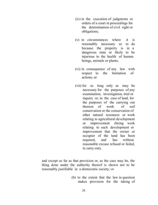 (iv) in the execution of judgments or
                           orders of a court in proceedings for
                           the determination of civil right or
                           obligations;

                      (v) in circumstances where it is
                          reasonably necessary so to do
                          because the property is in a
                          dangerous state or likely to be
                          injurious to the health of human
                          beings, animals or plants;

                      (vi) in consequence of any law with
                           respect to the limitation of
                           actions; or

                      (vii) for so long only as may be
                            necessary for the purposes of any
                            examination, investigation, trial or
                            inquiry or, in the case of land, for
                            the purposes of the carrying out
                            thereon of        work      of   soil
                            conservation or the conservation of
                            other natural resources or work
                            relating to agricultural development
                            or improvement (being work
                            relating to such development or
                            improvement that the owner or
                            occupier of the land has been
                            required,     and     has    without
                            reasonable excuse refused or failed,
                            to carry out),


and except so far as that provision or, as the case may be, the
thing done under the authority thereof is shown not to be
reasonably justifiable in a democratic society; or

                    (b) to the extent that the law in question
                        makes provision for the taking of

                           28
 