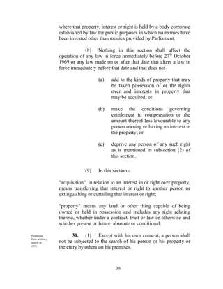 where that property, interest or right is held by a body corporate
                 established by law for public purposes in which no monies have
                 been invested other than monies provided by Parliament.

                              (8) Nothing in this section shall affect the
                 operation of any law in force immediately before 27 th October
                 1969 or any law made on or after that date that alters a law in
                 force immediately before that date and that does not-

                                     (a)    add to the kinds of property that may
                                            be taken possession of or the rights
                                            over and interests in property that
                                            may be acquired; or

                                     (b)    make the conditions governing
                                            entitlement to compensation or the
                                            amount thereof less favourable to any
                                            person owning or having an interest in
                                            the property; or

                                     (c)    deprive any person of any such right
                                            as is mentioned in subsection (2) of
                                            this section.

                              (9)    In this section -

                 "acquisition", in relation to an interest in or right over property,
                 means transferring that interest or right to another person or
                 extinguishing or curtailing that interest or right;

                 "property" means any land or other thing capable of being
                 owned or held in possession and includes any right relating
                 thereto, whether under a contract, trust or law or otherwise and
                 whether present or future, absolute or conditional.

Protection              31. (1) Except with his own consent, a person shall
from arbitrary
search or        not be subjected to the search of his person or his property or
entry.
                 the entry by others on his premises.



                                              30
 