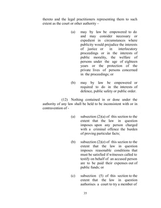 thereto and the legal practitioners representing them to such
extent as the court or other authority –

                   (a)   may by law be empowered to do
                         and may consider necessary or
                         expedient in circumstances where
                         publicity would prejudice the interests
                         of justice or      in    interlocutory
                         proceedings or in the interests of
                         public morality, the welfare of
                         persons under the age of eighteen
                         years or the protection of the
                         private lives of persons concerned
                         in the proceedings; or

                   (b)   may by law be empowered or
                         required to do in the interests of
                         defence, public safety or public order.

             (12) Nothing contained in or done under the
authority of any law shall be held to be inconsistent with or in
contravention of -

                   (a)   subsection (2)(a) of this section to the
                         extent that the law in question
                         imposes upon any person charged
                         with a criminal offence the burden
                         of proving particular facts;

                   (b)   subsection (2)(e) of this section to the
                         extent that the law in question
                         imposes reasonable conditions that
                         must be satisfied if witnesses called to
                         testify on behalf of an accused person
                         are to be paid their expenses out of
                         public funds; or

                   (c)   subsection (5) of this section to the
                         extent that the law in question
                         authorises a court to try a member of

                           35
 