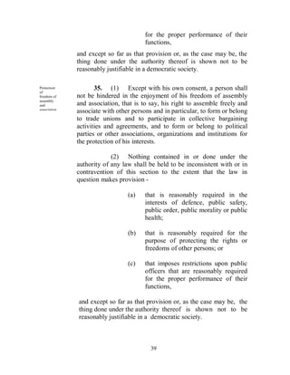 for the proper performance of their
                                         functions,
               and except so far as that provision or, as the case may be, the
               thing done under the authority thereof is shown not to be
               reasonably justifiable in a democratic society.

Protection
of
                      35. (1) Except with his own consent, a person shall
freedom of     not be hindered in the enjoyment of his freedom of assembly
assembly
and            and association, that is to say, his right to assemble freely and
association.
               associate with other persons and in particular, to form or belong
               to trade unions and to participate in collective bargaining
               activities and agreements, and to form or belong to political
               parties or other associations, organizations and institutions for
               the protection of his interests.

                            (2) Nothing contained in or done under the
               authority of any law shall be held to be inconsistent with or in
               contravention of this section to the extent that the law in
               question makes provision -

                                  (a)    that is reasonably required in the
                                         interests of defence, public safety,
                                         public order, public morality or public
                                         health;

                                  (b)    that is reasonably required for the
                                         purpose of protecting the rights or
                                         freedoms of other persons; or

                                  (c)    that imposes restrictions upon public
                                         officers that are reasonably required
                                         for the proper performance of their
                                         functions,

               and except so far as that provision or, as the case may be, the
               thing done under the authority thereof is shown not to be
               reasonably justifiable in a democratic society.



                                           39
 