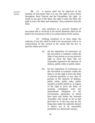 Protection of          36. (1) A person shall not be deprived of his
freedom of
movement.       freedom of movement, that is to say, the right to move freely
                throughout Saint Vincent and the Grenadines, the right to
                reside in any part of the State, the right to enter the State, the
                right to leave the State and immunity from expulsion from the
                State.

                             (2) Any restriction on a person's freedom of
                movement that is involved in his lawful detention shall not be
                held to be inconsistent with or in contravention of this section.

                             (3) Nothing contained in or done under the
                authority of any law shall be held to be inconsistent with or in
                contravention of this section to the extent that the law in
                question makes provision -

                                   (a)    for the imposition of restrictions on
                                          the movement or residence within the
                                          State of any person or on any person's
                                          right to leave the State that are
                                          reasonably required in the interests of
                                          defence, public safety or public order;

                                   (b)    for the imposition of restrictions on
                                          the movement or residence within the
                                          State or on the right to leave the State
                                          of persons generally or any class of
                                          persons in the interests of defence,
                                          public safety, public order, public
                                          morality or public health or, in respect
                                          of the right to leave the State, of
                                          securing compliance with any
                                          international obligation of the
                                          Government, particulars of which
                                          have been laid before the National
                                          Assembly; and except so far as that
                                          provision or, as the case may be, the
                                          thing done under the authority thereof
                                          is shown not to be reasonably
                                          justifiable in a democratic society;

                                            40
 
