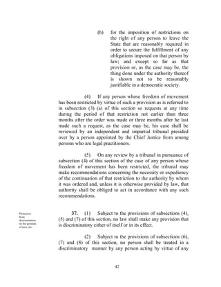 (h)   for the imposition of restrictions on
                                           the right of any person to leave the
                                           State that are reasonably required in
                                           order to secure the fulfillment of any
                                           obligations imposed on that person by
                                           law; and except so far as that
                                           provision or, as the case may be, the
                                           thing done under the authority thereof
                                           is shown not to be reasonably
                                           justifiable in a democratic society.

                              (4) If any person whose freedom of movement
                 has been restricted by virtue of such a provision as is referred to
                 in subsection (3) (a) of this section so requests at any time
                 during the period of that restriction not earlier than three
                 months after the order was made or three months after he last
                 made such a request, as the case may be, his case shall be
                 reviewed by an independent and impartial tribunal presided
                 over by a person appointed by the Chief Justice from among
                 persons who are legal practitioners.

                              (5) On any review by a tribunal in pursuance of
                 subsection (4) of this section of the case of any person whose
                 freedom of movement has been restricted, the tribunal may
                 make recommendations concerning the necessity or expediency
                 of the continuation of that restriction to the authority by whom
                 it was ordered and, unless it is otherwise provided by law, that
                 authority shall be obliged to act in accordance with any such
                 recommendations.


Protection              37. (1) Subject to the provisions of subsections (4),
from
discrimination   (5) and (7) of this section, no law shall make any provision that
on the grounds
of race, etc.    is discriminatory either of itself or in its effect.

                             (2) Subject to the provisions of subsections (6),
                 (7) and (8) of this section, no person shall be treated in a
                 discriminatory manner by any person acting by virtue of any


                                              42
 