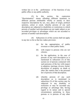 written law or in the performance of the functions of any
public office or any public authority.

             (3) In       this    section,      the     expression
"discriminatory" means affording different treatment to
different persons attributable wholly or mainly to their
respective descriptions by sex, race, place of origin, political
opinions, colour or creed, whereby persons of one such
description are subjected to disabilities or restrictions to which
persons of another such description are not made subject or are
accorded privileges or advantages which are not accorded to
persons of another such description.

             (4) Subsection (1) of this section shall not apply
to any law so far as that law makes provision-

                   (a)    for the appropriation of public
                          revenues or other public funds;
                   (b)    with respect to persons who are not
                          citizens;
                   (c)    for the application, in the case of
                          persons of any such description as is
                          mentioned in subsection (3) of this
                          section (or of persons connected with
                          such persons), of the law with respect
                          to adoption, marriage, divorce, burial,
                          devolution of property on death or
                          other like matters that is the personal
                          law of persons of that description;

                   (d)    whereby persons of any such
                          description as is mentioned in
                          subsection (3) of this section may be
                          subjected to any disability or
                          restriction or may be accorded any
                          privilege or advantage that, having
                          regard to its nature and to special
                          circumstances pertaining to those
                          persons or to persons of any other

                            43
 