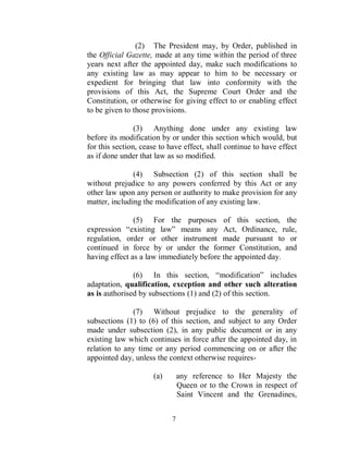 (2) The President may, by Order, published in
the Official Gazette, made at any time within the period of three
years next after the appointed day, make such modifications to
any existing law as may appear to him to be necessary or
expedient for bringing that law into conformity with the
provisions of this Act, the Supreme Court Order and the
Constitution, or otherwise for giving effect to or enabling effect
to be given to those provisions.

                (3) Anything done under any existing law
before its modification by or under this section which would, but
for this section, cease to have effect, shall continue to have effect
as if done under that law as so modified.

               (4) Subsection (2) of this section shall be
without prejudice to any powers conferred by this Act or any
other law upon any person or authority to make provision for any
matter, including the modification of any existing law.

               (5) For the purposes of this section, the
expression “existing law” means any Act, Ordinance, rule,
regulation, order or other instrument made pursuant to or
continued in force by or under the former Constitution, and
having effect as a law immediately before the appointed day.

               (6) In this section, “modification” includes
adaptation, qualification, exception and other such alteration
as is authorised by subsections (1) and (2) of this section.

              (7) Without prejudice to the generality of
subsections (1) to (6) of this section, and subject to any Order
made under subsection (2), in any public document or in any
existing law which continues in force after the appointed day, in
relation to any time or any period commencing on or after the
appointed day, unless the context otherwise requires-

                     (a)        any reference to Her Majesty the
                                Queen or to the Crown in respect of
                                Saint Vincent and the Grenadines,


                            7
 
