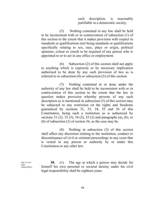 such description, is reasonably
                                            justifiable in a democratic society.

                                (5)    Nothing contained in any law shall be held
                  to be inconsistent with or in contravention of subsection (1) of
                  this section to the extent that it makes provision with respect to
                  standards or qualifications (not being standards or qualifications
                  specifically relating to sex, race, place or origin, political
                  opinions, colour or creed) to be required of any person who is
                  appointed to or to act in any office or employment.

                                (6) Subsection (2) of this section shall not apply
                  to anything which is expressly or by necessary implication
                  authorised to be done by any such provision of law as is
                  referred to in subsection (4) or subsection (5) of this section.

                               (7) Nothing contained in or done under the
                  authority of any law shall be held to be inconsistent with or in
                  contravention of this section to the extent that the law in
                  question makes provision whereby persons of any such
                  description as is mentioned in subsection (3) of this section may
                  be subjected to any restriction on the rights and freedoms
                  guaranteed by sections 31, 33, 34, 35 and 36 of this
                  Constitution, being such a restriction as is authorised by
                  sections 31 (2), 33 (5), 34 (2), 35 (2) and paragraphs (a), (b), or
                  (h) of subsection (3) of section 36, as the case may be.

                                (8) Nothing in subsection (2) of this section
                  shall affect any discretion relating to the institution, conduct or
                  discontinuance of civil or criminal proceedings in any court that
                  is vested in any person or authority by or under this
                  Constitution or any other law.



Age of civil             38. (1) The age at which a person may decide for
legal
responsibility.   himself his own personal or societal destiny under his civil
                  legal responsibility shall be eighteen years.



                                               44
 