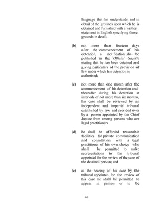 language that he understands and in
      detail of the grounds upon which he is
      detained and furnished with a written
      statement in English specifying those
      grounds in detail;

(b)   not more than fourteen days
      after the commencement of his
      detention, a      notification shall be
      published in the Official Gazette
      stating that he has been detained and
      giving particulars of the provision of
      law under which his detention is
      authorised;

(c)   not more than one month after the
      commencement of his detention and
      thereafter during his detention at
      intervals of not more than six months,
      his case shall be reviewed by an
      independent and impartial tribunal
      established by law and presided over
      by a person appointed by the Chief
      Justice from among persons who are
      legal practitioners

(d)   he shall be afforded reasonable
      facilities for private communication
      and consultation with a legal
      practitioner of his own choice who
      shall      be permitted to make
      representations to      the    tribunal
      appointed for the review of the case of
      the detained person; and

(e)   at the hearing of his case by the
      tribunal appointed for the review of
      his case he shall be permitted to
      appear in person or to be


        46
 