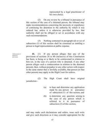 represented by a legal practitioner of
                                              his own choice.

                              (2) On any review by a tribunal in pursuance of
                 this section of the case of a detained person, the tribunal may
                 make recommendations concerning the necessity or expediency
                 of continuing his detention to the authority by which it was
                 ordered but, unless it is otherwise provided by law, that
                 authority shall not be obliged to act in accordance with any
                 such recommendations.

                              (3) Nothing contained in paragraph (d) or (e) of
                 subsection (1) of this section shall be construed as entitling a
                 person to legal representation at public expense.


Enforcement of          41. (1) If any person alleges that any of the
protective
provisions.      provisions of sections 26 to 40 (inclusive) of this Constitution
                 has been, is being or is likely to be contravened in relation to
                 him (or, in the case of a person who is detained, if any other
                 person alleges such a contravention in relation to the detained
                 person), then, without prejudice to any other action with respect
                 to the same matter that is lawfully available, that person (or that
                 other person) may apply to the High Court for redress.

                                  (2)   The   High   Court   shall   have   original
                 jurisdiction -

                                        (a)   to hear and determine any application
                                              made by any person in pursuance
                                              of subsection (1) of this section; and
                                        (b)   to determine any question arising in
                                              the case of any person which is
                                              referred to it in pursuance of
                                              subsection (3) of this section,


                 and may make such declarations and orders, issue such writs
                 and give such directions as it may consider appropriate for the

                                                47
 