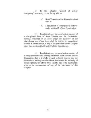 (2) In this Chapter, "period                of   public
emergency" means any period during which -

                    (a)   Saint Vincent and the Grenadines is at
                          war; or
                    (b)   a declaration of emergency is in force
                          under section 42 of this Constitution.

             (3) In relation to any person who is a member of
a disciplined force of Saint Vincent and the Grenadines,
nothing contained in or done under the authority of the
disciplinary law of that force shall be held to be inconsistent
with or in contravention of any of the provisions of this Chapter
other than sections 26, 28 and 29 of this Constitution.


              (4) In relation to any person who is a member of
a disciplined force of a country other than Saint Vincent and the
Grenadines that is lawfully present in Saint Vincent and the
Grenadines, nothing contained in or done under the authority of
the disciplinary law of that force shall be held to be inconsistent
with or in contravention of any of the provisions of this
Chapter.




                             52
 