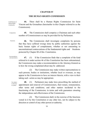 CHAPTER IV

                                    THE HUMAN RIGHTS COMMISSION

Establishment of             44. There shall be a Human Rights Commission for Saint
Human Rights
Commission.             Vincent and the Grenadines (hereinafter in this Chapter referred to as the
                        Commission).

 Composition.                45. The Commission shall comprise a Chairman and such other
                        number of Commissioners as may be provided for by Parliament.

   Functions.                  46. The Commission shall investigate complaints by persons
                        that they have suffered wrongs done by public authorities against the
                        basic human rights of complainants, whether or not amounting to
                        unconstitutional contraventions of the fundamental rights and freedoms
                        protected by Chapter III of this Constitution.
 Recommendations
 and representations.          47. (1) If the Commission finds that a complaint of the kind
                        referred to it under section 46 of this Constitution has been substantiated,
                        the Commission may make a recommendation to the Attorney-General as
                        to how the wrong complained about may be addressed.
                                     (2) The Commission may make written representations to
                        such persons, bodies or institutions, whether local or overseas, as may
                        appear to the Commission to have an interest therein, with a view to their
                        taking such action as may be appropriate.
     Not subject               48. (1) Parliament may make laws prescribing the method of
     to direction
     or control.        appointment and removal of Commissioners, their tenure, remuneration,
                        other terms and conditions; and other matters incidental to the
                        functioning of the Commission; in terms and with guarantees ensuring
                        the independence and effectiveness of the Commission.
                                      (2) The Commission shall, in the exercise of the functions
                        vested in it by this Constitution or any other law, not be subject to the
                        direction or control of any other person or authority.
                                                         53
 