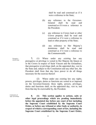 shall be read and construed as if it
                                                   were a reference to the State;

                                         (b)    any reference to the Governor-
                                                General     shall    be    read    and
                                                construed as if it were a reference to
                                                the President;

                                         (c)    any reference to Crown land or other
                                                Crown property shall be read and
                                                construed as if it were a reference to
                                                land or other property of the State;

                                         (d)     any reference to Her Majesty’s
                                                dominions shall be read and
                                                construed as if it were a reference to
                                                the Commonwealth.

     Prerogative             7.    (1) Where under any existing law any
     and privilege.
                      prerogative or privilege is vested in Her Majesty the Queen or
                      in the Crown in respect of Saint Vincent and the Grenadines,
                      that prerogative or privilege shall, on the appointed day, vest in
                      the State and, subject to the Constitution and any other law, the
                      President shall from that day have power to do all things
                      necessary for the exercise thereof.

                                   (2) Where under any existing law any rights,
                      powers, privileges, duties or functions are vested in or imposed
                      on the Governor-General, those rights, powers, privileges,
                      duties and functions shall, on the appointed day, vest in, and
                      from that day be exercisable by, the President.

Continuation of
legal proceedings.          8.    (1) This section applies to actions, suits or
                      other legal proceedings which are pending immediately
                      before the appointed day before any court of law including
                      the Supreme Court established by the Supreme Court
                      Order, or before any tribunal or other body or authority, in
                      respect of which a corresponding court of law, including the
                      Supreme Court established by the Supreme Court Order,

                                               8
 