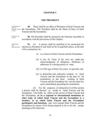 CHAPTER V


                                            THE PRESIDENT

Establishment of
office of
                           49. There shall be an office of President of Saint Vincent and
President as Head    the Grenadines. The President shall be the Head of State of Saint
of State.
                     Vincent and the Grenadines.
President to be
elected.
                           50. The President shall be elected by the National Assembly in
                     accordance with the provisions of this Chapter.

Qualifications
and
                            51. (1) A person shall be qualified to be nominated for
disqualifications.   election as President if, and shall not be so qualified unless, at the date
                     of his nomination, he-

                                      (i) is a citizen of Saint Vincent and the Grenadines;

                                      (ii) is not, by virtue of his own act, under any
                                           acknowledgment of allegiance, obedience or
                                           adherence to a foreign power or state;

                                      (iii) is of the age of thirty-five years or upwards; and

                                      (iv) is domiciled and ordinarily resident in Saint
                                           Vincent and the Grenadines at the date of his
                                           nomination; or has been residing in Saint
                                           Vincent and the Grenadines for not less than five
                                           years immediately preceding his nomination.
                                  (2) For the purposes of subsection (1) of this section
                     a person shall be deemed to reside in Saint Vincent and the
                     Grenadines if he holds an office in the service of Saint Vincent and
                     the Grenadines, or in a regional or international institution or
                     other body of which Saint Vincent and the Grenadines is a
                     member, or in which Saint Vincent and the Grenadines
                     participates and functions, and lives outside Saint Vincent and the
                     Grenadines by reason of his being required to do so for the proper
                     discharge of his functions.


                                                     54
 