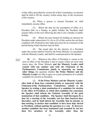 of that office prescribed by section 60 of this Constitution, an election
              shall be held to fill the vacancy within ninety days of the occurrence
              of the vacancy.
                          (6) When a person is elected President he shall
              immediately assume office.
                          (7) Where the date for the assumption of office of a
              President falls on a Sunday or public holiday the President shall
              assume office on the next following day that is not a Sunday or public
              holiday.
                          (8) Where the time limited for holding an election for
              President under subsections (3), (4) or (5) of this section has not been
              complied with, Parliament may make provision for an extension of the
              period during which elections may be held.
                           (9) The actual date for the election of a President
              under this section shall be fixed by the Prime Minister in consultation
              with the Minority Leader, and shall be communicated to the Speaker.

Election of
President.
                   54. (1) Whenever the office of President is vacant or the
              term of office of the President is due to expire within not more than
              ninety days, the Prime Minister and the Minority Leader shall
              consult with one another and with the Chairman of the
              Parliamentary Commission, jointly or separately on, among
              other things, the question whether the Prime Minister and the
              Minority Leader are able to agree on a joint nomination of a suitable
              candidate for election as President.
                           (2) If the Prime Minister and the Minority Leader,
              after both of them have consulted jointly or separately with the
              Chairman of the Parliamentary Commission, submit to the
              Speaker in writing a joint nomination of a candidate for election
              to the office of President, to which that candidate has consented,
              the Speaker shall inform the National Assembly of the joint
              nomination of that candidate. The Speaker shall thereupon fix a
              date for a meeting of the Assembly, not less than fourteen days
              thereafter, and he shall inform the Assembly that he intends, at
              that meeting, to declare that candidate to have been duly elected
              as President, without putting the question to a vote. If, however,
              another candidate has been nominated and seconded by not less
              than five members of the Assembly other than the
                                              56
 