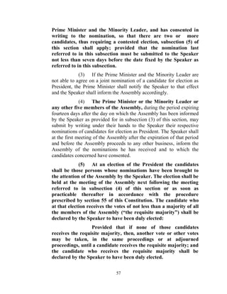 Prime Minister and the Minority Leader, and has consented in
writing to the nomination, so that there are two or more
candidates, thus requiring a contested election, subsection (5) of
this section shall apply; provided that the nomination last
referred to in this subsection must be submitted to the Speaker
not less than seven days before the date fixed by the Speaker as
referred to in this subsection.
             (3) If the Prime Minister and the Minority Leader are
not able to agree on a joint nomination of a candidate for election as
President, the Prime Minister shall notify the Speaker to that effect
and the Speaker shall inform the Assembly accordingly.
              (4) The Prime Minister or the Minority Leader or
any other five members of the Assembly, during the period expiring
fourteen days after the day on which the Assembly has been informed
by the Speaker as provided for in subsection (3) of this section, may
submit by writing under their hands to the Speaker their respective
nominations of candidates for election as President. The Speaker shall
at the first meeting of the Assembly after the expiration of that period
and before the Assembly proceeds to any other business, inform the
Assembly of the nominations he has received and to which the
candidates concerned have consented.
             (5) At an election of the President the candidates
shall be those persons whose nominations have been brought to
the attention of the Assembly by the Speaker. The election shall be
held at the meeting of the Assembly next following the meeting
referred to in subsection (4) of this section or as soon as
practicable thereafter in accordance with the procedure
prescribed by section 55 of this Constitution. The candidate who
at that election receives the votes of not less than a majority of all
the members of the Assembly (“the requisite majority”) shall be
declared by the Speaker to have been duly elected:
                  Provided that if none of those candidates
receives the requisite majority, then, another vote or other votes
may be taken, in the same proceedings or at adjourned
proceedings, until a candidate receives the requisite majority; and
the candidate who receives the requisite majority shall be
declared by the Speaker to have been duly elected.


                               57
 
