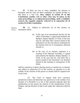 Tied vote.           57. If there are two or more candidates for election as
                President, and the votes for those candidates are equally divided, so
                that there is a tied vote, then, subject to section 53 of this
                Constitution, another vote or other votes may be taken, in the
                same proceedings or at adjourned proceedings, until a candidate
                receives the requisite majority referred to in subsection (5) of
                section 54 of this Constitution.

Determining           58. (1) Subject to subsection (2) of this section, an
questions as
to elections.   instrument which -

                                   (a) in the case of an uncontested election for the
                                       office of President, is signed and sealed by the
                                       Speaker, Deputy Speaker or Clerk, as the case
                                       may be, and states that a person named in the
                                       instrument was the only person nominated for
                                       the election and was in consequence declared
                                       elected; or

                                   (b) in the case of an election contested at a
                                       meeting of the National Assembly, is signed
                                       and sealed by the Speaker, Deputy Speaker or
                                       Clerk, as the case may be, and states that a
                                       person named in the instrument was declared
                                       elected at that meeting in consequence of the
                                       ballot,
                shall be conclusive evidence that the person so named was so elected,
                and subject to subsection (2) of this section, no question as to the
                validity of the election of the person so named shall be inquired into
                in any court.

                              (2) The Court of Appeal shall have exclusive
                jurisdiction to hear and determine any question as to the validity of an
                election of a President in so far as that question depends upon the
                qualification of any person for election or the interpretation of this
                Chapter, and the decision of that Court under this subsection shall be
                final.



                                               59
 