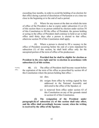exceeding four months, in order to avoid the holding of an election for
           that office during a period of dissolution of Parliament or at a time too
           close to the beginning or to the end of such a period.

                         (3) Where for any reason at the date on which the term
           of office of the President is due to expire under subsection (1) or (2)
           of this section there is no person entitled by election under section 54
           of this Constitution to fill the office of President, the person holding
           or acting in the office of President shall continue to hold or act in that
           office until thirty days after a person is elected to that office;
           otherwise section 59 of this Constitution shall apply.

                        (4) Where a person is elected to fill a vacancy in the
           office of President occurring before the end of a term stipulated by
           subsection (1) of this section, he shall hold office only for the
           unexpired portion of the term of office of his predecessor:

                              Provided that he shall be eligible for election as
           President in his own right and for re-election in accordance with
           subsection (1) of this section.

Vacating         61. (1) The office of President shall become vacant before
office.
           the expiration of the term of his office as prescribed by section 60 of
           this Constitution where the person holding that office -
                               (a) dies;
                               (b) resigns from office by writing signed by him
                                   addressed to the National Assembly and
                                   delivered to the office of the Speaker; or
                               (c) is removed from office under section 63 of
                                   this Constitution on any of the grounds stated
                                   in section 62 of this Constitution.
                        (2) The resignation of the President under
           paragraph (b) of subsection (1) of this section shall take effect,
           and the office shall accordingly become vacant, when the writing
           is received by the office of the Speaker.




                                           62
 
