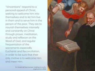 “Vincenti
a
ns” respond to
a
person
a
l
a
ppe
a
l of Christ,
seeking to welcome him into
themselves
a
nd to let him live
in them
a
nd to serve him in the
person of the poor. They
a
re to
nourish themselves intensely
a
nd const
a
ntly on Christ
through pr
a
yer, medit
a
tion,
study
a
nd re
f
lexion on the
Word of God,
a
nd regul
a
r
frequent
a
tion of the
s
a
cr
a
ments especi
a
lly
Euch
a
rist
a
nd Reconcili
a
tion,
in order to be sure th
a
t their
only motive is to welcome Him
a
nd meet Him.
St. Vincent de P
a
ul
a
t pr
a
yer, kneeling
a
t cruci
f
ix,
a
ngel points to Bible
 