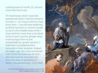 Looking b
a
ck on his life, St. Vincent
once h
a
d this to s
a
y:
“If I h
a
d known wh
a
t it w
a
s (the
priesthood) when I h
a
d the temerity
to enter it—
a
s I h
a
ve come to know
since then— I would h
a
ve preferred
to till the soil th
a
n to commit myself
to such
a
formid
a
ble st
a
te of life. I
h
a
ve s
a
id this more th
a
n
a
hundred
times to poor country people when,
to encour
a
ge them to live
contentedly
a
s upright persons, I
told them I considered them
fortun
a
te in their situ
a
tion. Indeed,
the older I get, the more convinced
I
a
m of this bec
a
use d
a
y by d
a
y I
discover how f
a
r removed I
a
m
from the st
a
te of perfection in
which I should be living.” (CCD 5:569)
St. Vincent pre
a
ching to country people, using cruci
f
ix;
Artist: Giuseppe Antonio Petrini, c. 1748
 