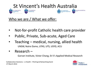 St Vincent’s Health Australia
Who we are / What we offer:
• Not-for-profit Catholic health care provider
• Public, Private, Sub-acute, Aged Care
• Teaching – medical, nursing, allied health
UNSW, Notre Dame, UTAS, UTS, USYD, ACU
• Research –
Garvan Institute, Victor Chang, St V’s Applied Medical Research
Collaborative Solutions – e-Health – Pitching & Networking Event
27 March 2014
 