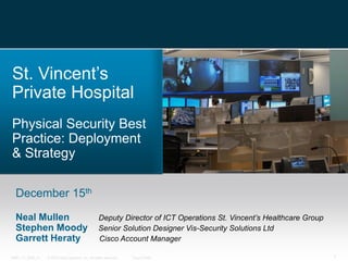 St. Vincent’s
Private Hospital
Physical Security Best
Practice: Deployment
& Strategy

  December 15th

  Neal Mullen                                        Deputy Director of ICT Operations St. Vincent’s Healthcare Group
  Stephen Moody                                      Senior Solution Designer Vis-Security Solutions Ltd
  Garrett Heraty                                     Cisco Account Manager

14891_11_2008_c1   © 2010 Cisco Systems, Inc. All rights reserved.   Cisco Public                                       1
 