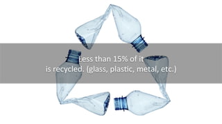 Less	
  than	
  15%	
  of	
  it	
  
is	
  recycled.	
  (glass,	
  plasKc,	
  metal,	
  etc.)	
  
 