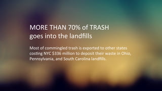 MORE	
  THAN	
  70%	
  of	
  TRASH	
  
goes	
  into	
  the	
  landﬁlls	
  
	
  
Most	
  of	
  commingled	
  trash	
  is	
  exported	
  to	
  other	
  states	
  	
  
cosKng	
  NYC	
  $336	
  million	
  to	
  deposit	
  their	
  waste	
  in	
  Ohio,	
  	
  
Pennsylvania,	
  and	
  South	
  Carolina	
  landﬁlls.	
  
	
  
 