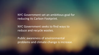 NYC	
  Government	
  set	
  an	
  ambiKous	
  goal	
  for	
  
reducing	
  its	
  Carbon	
  Footprint.	
  
	
  
NYC	
  Government	
  seeks	
  to	
  ﬁnd	
  ways	
  to	
  
reduce	
  and	
  recycle	
  wastes.	
  
	
  
Public	
  awareness	
  of	
  environmental	
  
problems	
  and	
  climate	
  change	
  is	
  increase.	
  
 