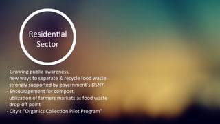-­‐	
  Growing	
  public	
  awareness,	
  	
  
	
  	
  new	
  ways	
  to	
  separate	
  &	
  recycle	
  food	
  waste	
  
	
  	
  strongly	
  supported	
  by	
  government’s	
  DSNY.	
  	
  
-­‐	
  Encouragement	
  for	
  compost,	
  	
  
	
  	
  uKlizaKon	
  of	
  farmers	
  markets	
  as	
  food	
  waste	
  	
  
	
  	
  drop-­‐oﬀ	
  point	
  
-­‐	
  City’s	
  “Organics	
  CollecKon	
  Pilot	
  Program”	
  	
  
	
  
ResidenKal	
  
Sector	
  
 