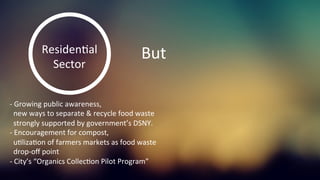ResidenKal	
  
Sector	
  
But	
  
-­‐	
  Growing	
  public	
  awareness,	
  	
  
	
  	
  new	
  ways	
  to	
  separate	
  &	
  recycle	
  food	
  waste	
  
	
  	
  strongly	
  supported	
  by	
  government’s	
  DSNY.	
  	
  
-­‐	
  Encouragement	
  for	
  compost,	
  	
  
	
  	
  uKlizaKon	
  of	
  farmers	
  markets	
  as	
  food	
  waste	
  	
  
	
  	
  drop-­‐oﬀ	
  point	
  
-­‐	
  City’s	
  “Organics	
  CollecKon	
  Pilot	
  Program”	
  	
  
	
  
 