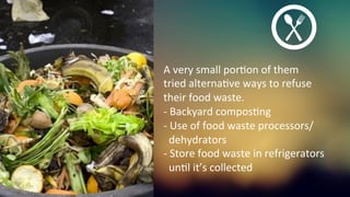 A	
  very	
  small	
  porKon	
  of	
  them	
  	
  
tried	
  alternaKve	
  ways	
  to	
  refuse	
  	
  
their	
  food	
  waste.	
  	
  
-­‐	
  Backyard	
  composKng	
  
-­‐	
  Use	
  of	
  food	
  waste	
  processors/	
  	
  
	
  	
  dehydrators	
  
-­‐	
  Store	
  food	
  waste	
  in	
  refrigerators	
  	
  
	
  	
  unKl	
  it’s	
  collected	
  	
  
 