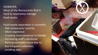 HOWEVER,	
  
Most	
  of	
  the	
  Restaurants	
  ﬁnd	
  it	
  	
  
hard	
  to	
  separately	
  manage	
  	
  
food	
  waste.	
  
	
  
Food	
  waste	
  separaKon	
  is	
  currently:	
  
-­‐	
  Not	
  restaurants’	
  priority	
  
-­‐	
  More	
  expensive	
  
-­‐	
  CreaKng	
  inconvenience	
  to	
  handle	
  
-­‐	
  Increasing	
  staﬀ’s	
  workload	
  	
  
-­‐	
  Raising	
  sanitaKon	
  issue	
  due	
  to	
  	
  
	
  	
  less	
  frequent	
  collecKon,	
  	
  
	
  	
  emiYng	
  odor	
  
 