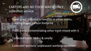 CARTERS	
  with	
  NO	
  FOOD	
  WASTE	
  ONLY	
  
collecKon	
  service	
  
	
  
-­‐	
  	
  Travel	
  great	
  distance	
  to	
  landﬁlls	
  in	
  other	
  states,	
  	
  
	
  	
  	
  	
  CreaKng	
  bigger	
  carbon	
  footprint	
  
	
  
-­‐  Food	
  waste	
  contaminaKng	
  other	
  trash	
  mixed	
  with	
  it	
  
-­‐  Collected	
  trash:	
  heavy	
  &	
  smelly	
  
-­‐	
  	
  	
  CollecKon	
  workers’	
  unpleasant	
  working	
  condiKon	
  
 