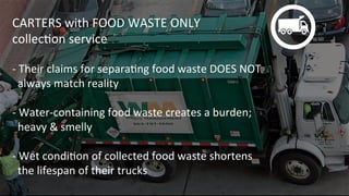 CARTERS	
  with	
  FOOD	
  WASTE	
  ONLY	
  	
  
collecKon	
  service	
  
	
  
-­‐	
  Their	
  claims	
  for	
  separaKng	
  food	
  waste	
  DOES	
  NOT	
  	
  
	
  	
  always	
  match	
  reality	
  
	
  
-­‐	
  Water-­‐containing	
  food	
  waste	
  creates	
  a	
  burden;	
  	
  
	
  	
  heavy	
  &	
  smelly	
  
	
  
-­‐	
  Wet	
  condiKon	
  of	
  collected	
  food	
  waste	
  shortens	
  	
  
	
  	
  the	
  lifespan	
  of	
  their	
  trucks	
  
 