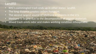  
•  NYC’s	
  commingled	
  trash	
  ends	
  up	
  in	
  other	
  states’	
  landﬁll.	
  
•  The	
  long	
  distance	
  creates	
  carbon	
  footprint.	
  
•  The	
  second	
  largest	
  source	
  of	
  Methane	
  emissions	
  in	
  the	
  U.S.	
  
•  Methane	
  is	
  largely	
  due	
  to	
  the	
  decomposiKon	
  of	
  organic	
  materials	
  
•  Mixed	
  trash	
  emits	
  odor	
  and	
  makes	
  working	
  condiKon	
  inhospitable.	
  	
  	
  
Landﬁll	
  
 