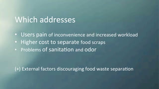Which	
  addresses	
  
	
  
•  Users	
  pain	
  of	
  inconvenience	
  and	
  increased	
  workload	
  
•  Higher	
  cost	
  to	
  separate	
  food	
  scraps	
  
•  Problems	
  of	
  sanitaKon	
  and	
  odor	
  
(+)	
  External	
  factors	
  discouraging	
  food	
  waste	
  separaKon	
  
 
