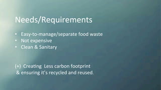 Needs/Requirements	
  
	
  
•  Easy-­‐to-­‐manage/separate	
  food	
  waste	
  
•  Not	
  expensive	
  
•  Clean	
  &	
  Sanitary	
  
	
  
	
  
(+)	
  	
  CreaKng	
  	
  Less	
  carbon	
  footprint	
  
	
  &	
  ensuring	
  it’s	
  recycled	
  and	
  reused.	
  
 