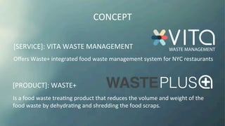 [SERVICE]:	
  VITA	
  WASTE	
  MANAGEMENT	
  
[PRODUCT]:	
  WASTE+	
  
CONCEPT	
  
Oﬀers	
  Waste+	
  integrated	
  food	
  waste	
  management	
  system	
  for	
  NYC	
  restaurants	
  
Is	
  a	
  food	
  waste	
  treaKng	
  product	
  that	
  reduces	
  the	
  volume	
  and	
  weight	
  of	
  the	
  
food	
  waste	
  by	
  dehydraKng	
  and	
  shredding	
  the	
  food	
  scraps.	
  
 