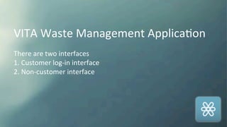 VITA	
  Waste	
  Management	
  ApplicaKon	
  
	
  
There	
  are	
  two	
  interfaces	
  
1.	
  Customer	
  log-­‐in	
  interface	
  
2.	
  Non-­‐customer	
  interface	
  
 