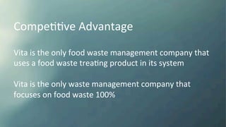 CompeKKve	
  Advantage	
  
Vita	
  is	
  the	
  only	
  food	
  waste	
  management	
  company	
  that	
  
uses	
  a	
  food	
  waste	
  treaKng	
  product	
  in	
  its	
  system	
  
	
  
Vita	
  is	
  the	
  only	
  waste	
  management	
  company	
  that	
  	
  
focuses	
  on	
  food	
  waste	
  100%	
  	
  
	
  
 