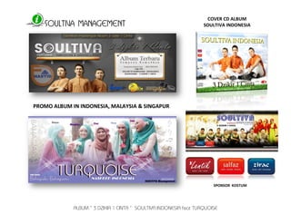 SOULTIVA MANAGEMENT 
ALBUM “ 3 DZIKIR 1 CINTA “ SOULTIVA INDONESIA feat TURQUOISE 
COVER CD ALBUM 
SOULTIVA INDONESIA 
PROMO ALBUM IN INDONESIA, MALAYSIA & SINGAPUR 
SPONSOR KOSTUM 
 
