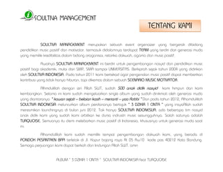 SOULTIVA MANAGEMENT 
ALBUM “ 3 DZIKIR 1 CINTA “ SOULTIVA INDONESIA feat TURQUOISE 
SOULTIVA MANAGEMENT merupakan sebuah event orgenaizer yang bergerak dibidang 
pendidikan music positif dan motivator. termasuk didalamnya terdapat TEAM yang terdiri dari generasi muda 
yang memiliki kredibilitas dalam bidang oraganisai, retorika dakwah, agama dan music positif. 
Awalnya SOULTIVA MANAGEMENT ini berdiri untuk pengembangan nasyid dan pendidikan music 
positif bagi akademik, mulai dari SMP, SMA sampai UNIVERSITAS. Berkiprah sejak tahun 2004 yang didirikan 
oleh SOULTIVA INDONESIA. Pada tahun 2011 kami bertekad agar pengenalan music positif dapat memberikan 
kontribusi yang tidak hanya hiburan, tapi dikemas dalam sebuah SCENARIO MUSIC MOTIVATOR. 
Alhmdulillah dengan izin Allah SWT, sudah 500 anak didik nasyid kami himpun dan kami 
kembangkan. Selama ini kami sudah mengeluarkan single album yang sudah dinikmati oleh generasi muda 
yang diantaranya “ kawan sejati – belaian kasih – menanti – yaa Robbi “ Dan pada tahun 2012, Alhamdulillah 
SOULTIVA INDONESIA meluncurkan album perdananya bertajuk “ 3 DZIKIR 1 CINTA “ yang insyaAllah sudah 
meresmikan launchingnya di bulan juni 2012. Tak hanya SOULTIVA INDONESUA, ada beberapa tim nasyid 
anak didik kami yang sudah kami orbitkan ke dunia indrustri music sesungguhnya. Salah satunya adalah 
TURQUOISE. Semuanya itu demi melebarkan music positif di Indonesia, khususnya untuk generasi muda saat 
ini. 
Alhamdulillah kami sudah memiliki tempat pengembangan dakwah kami, yang berada di 
PONDOK PESANTREN BPPI terletak di Jl. Kapur bojong raya Rt 05 Rw10 kode pos 40212 Kota Bandung. 
Semoga perjuangan kami dapat berkah dan lindungan Allah SWT. amin 
TENTANG KAMI 
 