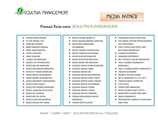 SOULTIVA MANAGEMENT 
ALBUM “ 3 DZIKIR 1 CINTA “ SOULTIVA INDONESIA feat TURQUOISE 
Prestasi Kerja sama SOULTIVA INDONESIA 
 DEPARTEMEN AGAMA 
 PT CAP ORANG TUA 
 BANK BRI SYARIAH 
 BANK MANDIRI SYARIAH 
 BANK JABAR BANTEN 
 LENTIC FASHION 
 ZIRAC FASHION 
 I-RADIO FM BADNUNG 
 RADIO LITA FM BANDUNG 
 RADIO MQ FM BADNUNG 
 RADIO ANTASALAM BANDUNG 
 RADIO AT-TAKWA BANDUNG 
 RADIO MARA FM BADNUNG 
 RADIO ARDAN FM BANDUNG 
 RADIO ERDAMAH TANGGERANG 
 RADIO GHIGA GARUT 
 RADIO NITE NERNES BADNUNG 
 RADIO HASBUNA FM KLATEN 
 RADIO QU CIREBON 
 RADIO MQ FM JOGYA 
 RADIO AZAM FM KARIMUN 
 RADIO KALIGA FM TUBAN 
 RADIO JAZIRAH BENKULU 
 RADIO BALAM BANDAR LAMPUNG 
 RADIO BAITURRAHMAN 
PALEMBANG 
 RADIO CAHAYA FM MALAYSIA 
 RADIO TARBIYAH FM JEPANG 
 RADIO IKIM FM SINGAPUR 
 RADIO NASYIDFM MALAYSIA 
 RADIO MASRY FM MALAYSIA 
 ASOSIASI RADIO ISLAM NUSANTRA 
 ASOSIASI NASYID JABAR 
 ASOSIASI NASYID DKI 
 ASOSIASI NASYID KALIMANTAN 
 ASOSIASI NASYID JAWA TIMUR 
 ASOSIASI NASYID JAWA TENGAH 
 ASOSIASI NASYID PALEMBANG 
 ASOSIASI NASYID TUBAN 
 ASOSIASI NASYID JOGYA 
 ASOSIASI NASYID TARAKAN 
 FORUM KOMUNIKASI NASYID 
INDONESIA 
 FORUM NASYID GARUT 
 ANN INDONESIA 
 FENOMENA NASYID MALAYSIA 
 IPHI JABAR ( IKATAN PERSAUDARAAN 
HAJI INDONESIA ) 
 PHRI ( PERSATUAN HOTEL DAN 
RESTORAN INDONESIA ) 
 HAWARI ENTERPRICE 
 HARMONI ENTERPRICE 
 MTI ( MAJELIS TAKLIM INDONESIA) 
 HCB ( HIJJABER COMMUNITY 
BANDUNG ) 
 HMC ( HIJJABER MOM COMMUNITY ) 
 TABLOID ALHIKMAH 
 DOMPET DHUAFA JABAR 
 IM TV, BANDUNG TV, STV, RCTI. 
 TABLOID SINDO, KORAN PR 
 COCA COLA 
 PONPES BPPI BANDUNG 
 RSCM ( RUMAH SAKIT CIPTO ) 
 KEMENTRIA HUKUM DAN HAM 
 DINAS PARIWISATA 
 DAN BANYAK LAINNYA YG BLM KAMI 
SEBUTKAN. 
MEDIA PATNER 
 